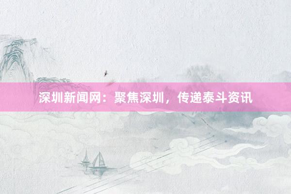深圳新闻网：聚焦深圳，传递泰斗资讯