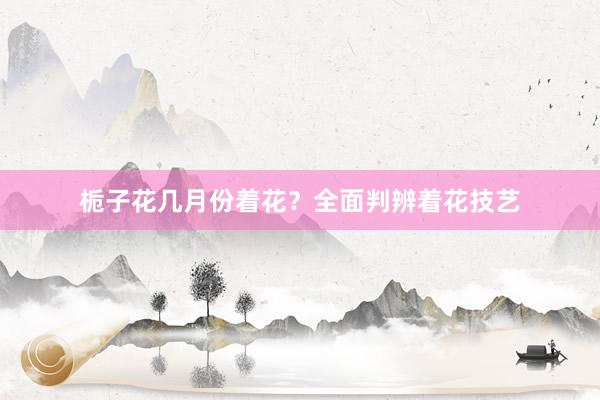 栀子花几月份着花？全面判辨着花技艺