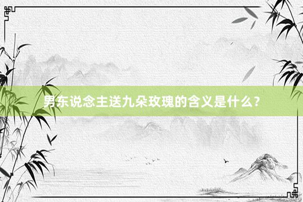 男东说念主送九朵玫瑰的含义是什么？