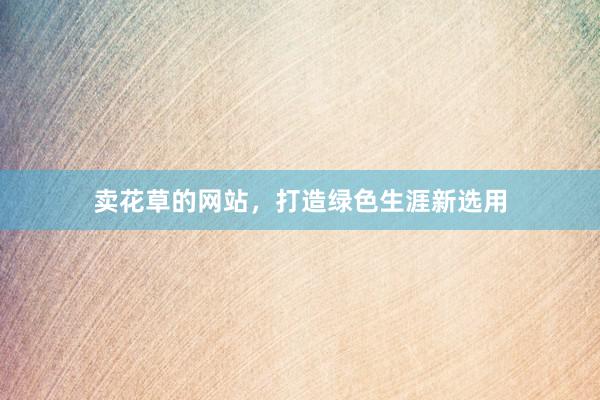 卖花草的网站，打造绿色生涯新选用