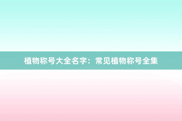 植物称号大全名字：常见植物称号全集