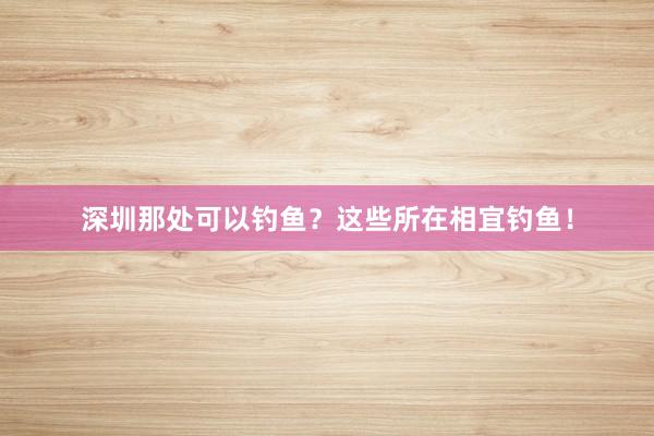 深圳那处可以钓鱼？这些所在相宜钓鱼！